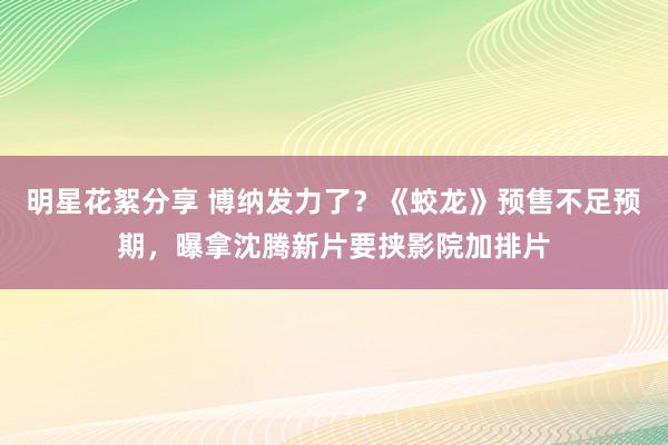 明星花絮分享 博纳发力了？《蛟龙》预售不足预期，曝拿沈腾新片要挟影院加排片