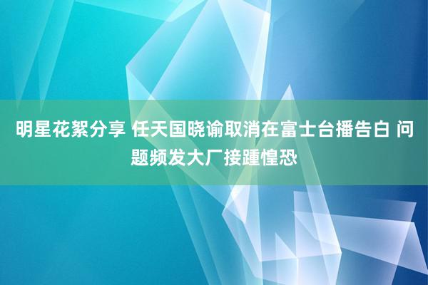 明星花絮分享 任天国晓谕取消在富士台播告白 问题频发大厂接踵惶恐