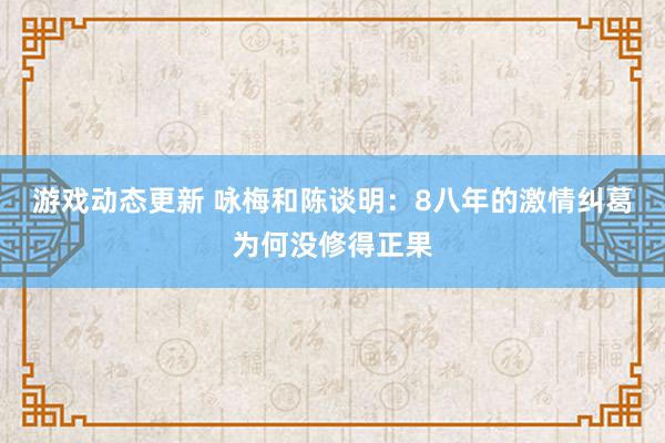 游戏动态更新 咏梅和陈谈明：8八年的激情纠葛为何没修得正果