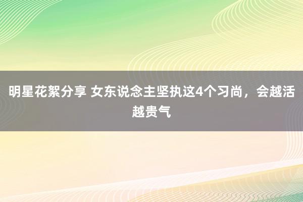 明星花絮分享 女东说念主坚执这4个习尚，会越活越贵气