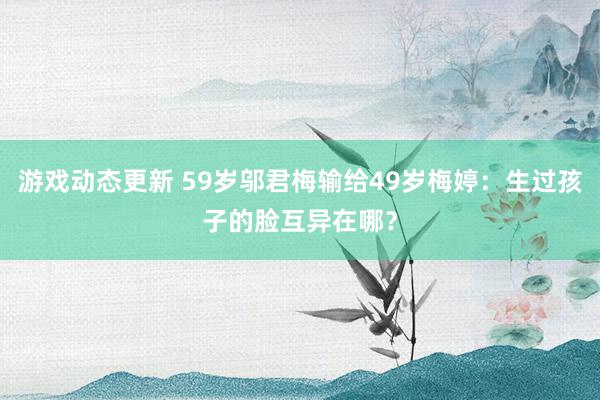 游戏动态更新 59岁邬君梅输给49岁梅婷：生过孩子的脸互异在哪？