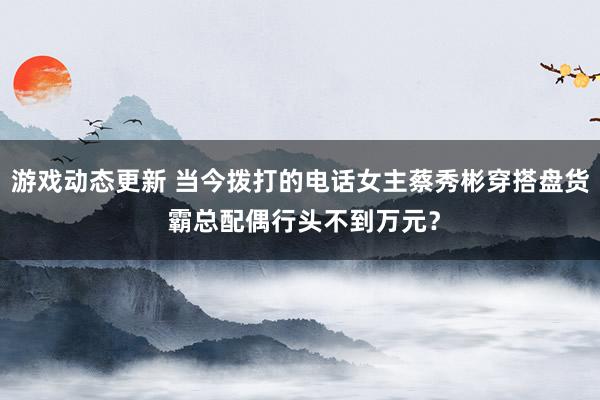 游戏动态更新 当今拨打的电话女主蔡秀彬穿搭盘货 霸总配偶行头不到万元？