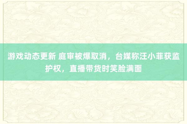 游戏动态更新 庭审被爆取消，台媒称汪小菲获监护权，直播带货时笑脸满面