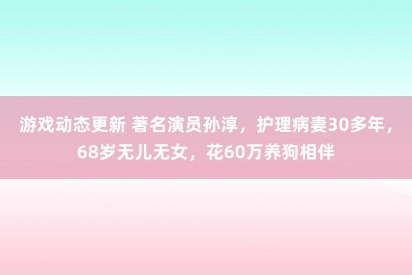 游戏动态更新 著名演员孙淳，护理病妻30多年，68岁无儿无女，花60万养狗相伴