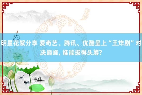 明星花絮分享 爱奇艺、腾讯、优酷呈上“王炸剧”对决巅峰, 谁能拔得头筹?