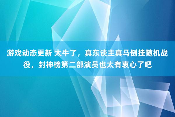 游戏动态更新 太牛了，真东谈主真马倒挂随机战役，封神榜第二部演员也太有衷心了吧