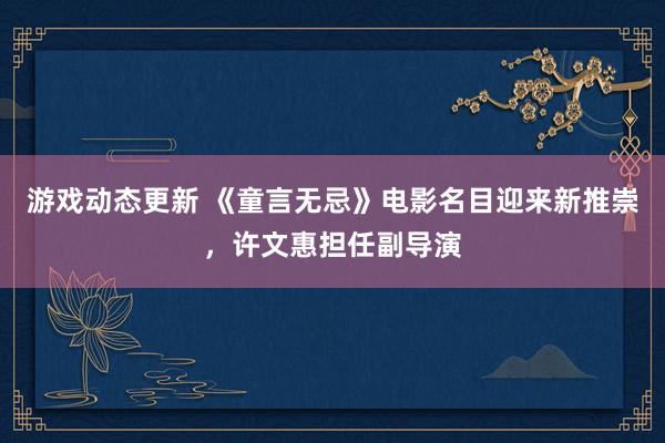 游戏动态更新 《童言无忌》电影名目迎来新推崇，许文惠担任副导演