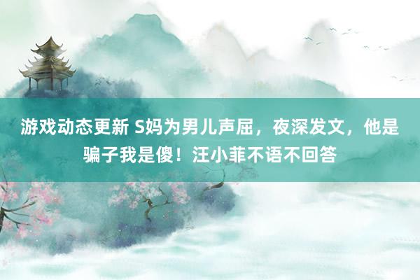 游戏动态更新 S妈为男儿声屈，夜深发文，他是骗子我是傻！汪小菲不语不回答