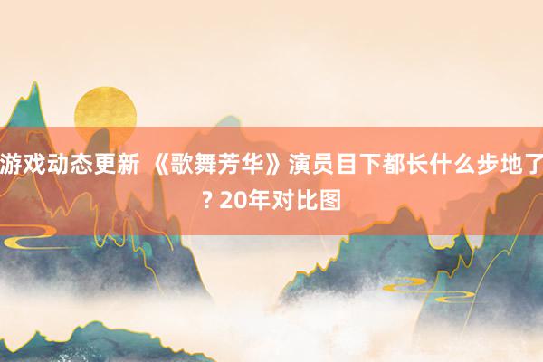 游戏动态更新 《歌舞芳华》演员目下都长什么步地了? 20年对比图