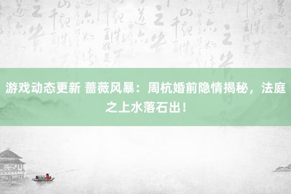 游戏动态更新 蔷薇风暴：周杭婚前隐情揭秘，法庭之上水落石出！