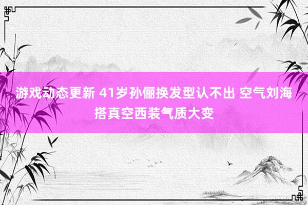 游戏动态更新 41岁孙俪换发型认不出 空气刘海搭真空西装气质大变