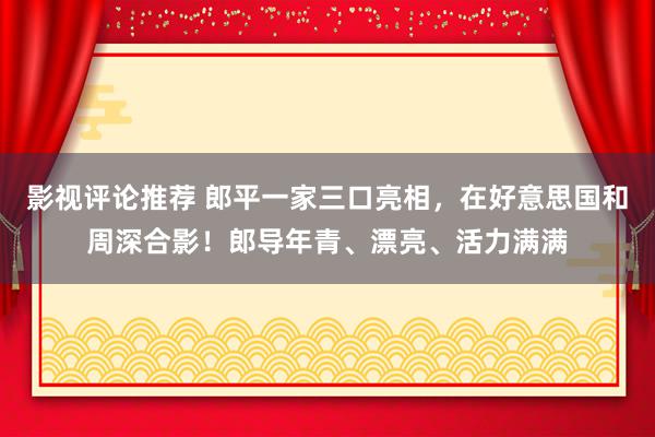 影视评论推荐 郎平一家三口亮相，在好意思国和周深合影！郎导年青、漂亮、活力满满