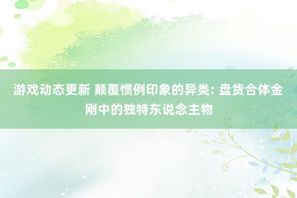 游戏动态更新 颠覆惯例印象的异类: 盘货合体金刚中的独特东说念主物