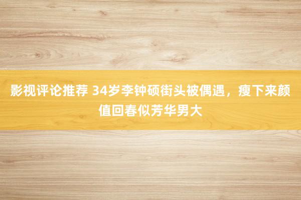 影视评论推荐 34岁李钟硕街头被偶遇，瘦下来颜值回春似芳华男大