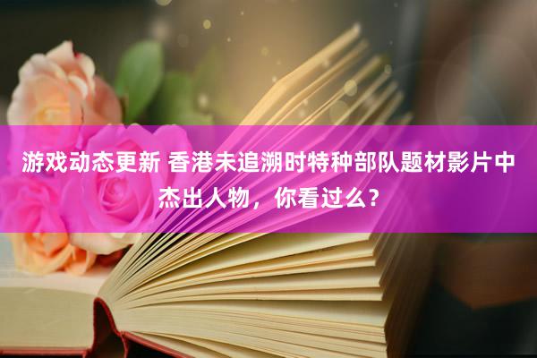 游戏动态更新 香港未追溯时特种部队题材影片中杰出人物，你看过么？