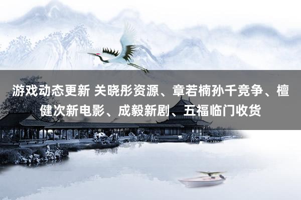 游戏动态更新 关晓彤资源、章若楠孙千竞争、檀健次新电影、成毅新剧、五福临门收货