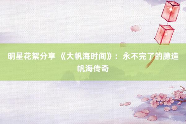 明星花絮分享 《大帆海时间》：永不完了的臆造帆海传奇