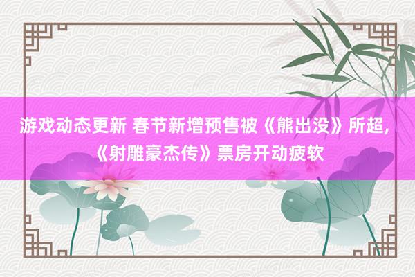 游戏动态更新 春节新增预售被《熊出没》所超, 《射雕豪杰传》票房开动疲软