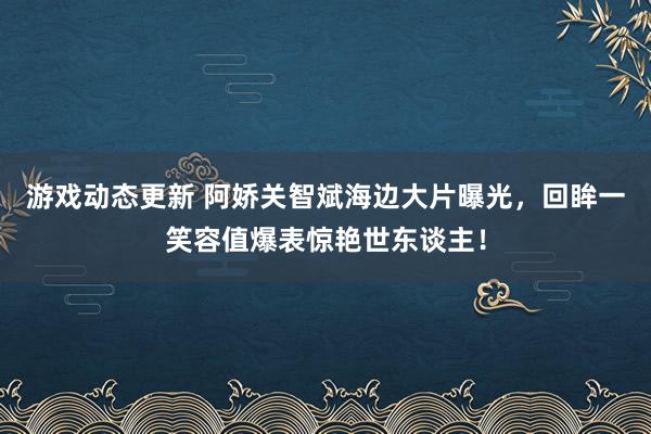 游戏动态更新 阿娇关智斌海边大片曝光，回眸一笑容值爆表惊艳世东谈主！