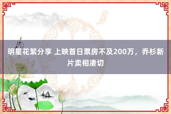 明星花絮分享 上映首日票房不及200万，乔杉新片卖相凄切