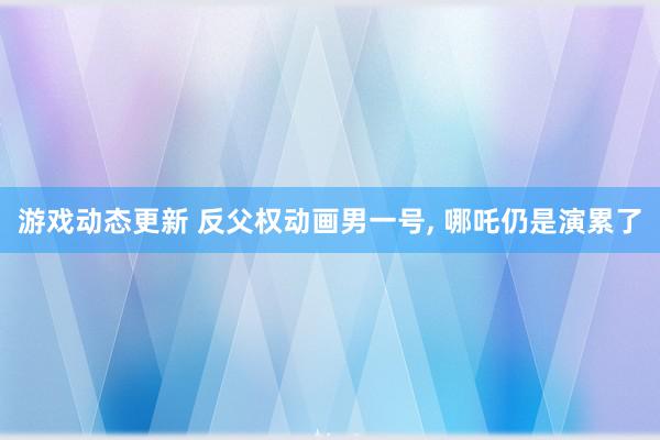 游戏动态更新 反父权动画男一号, 哪吒仍是演累了