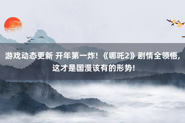 游戏动态更新 开年第一炸! 《哪吒2》剧情全领悟, 这才是国漫该有的形势!