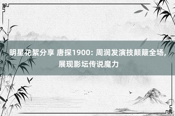 明星花絮分享 唐探1900: 周润发演技颠簸全场, 展现影坛传说魔力