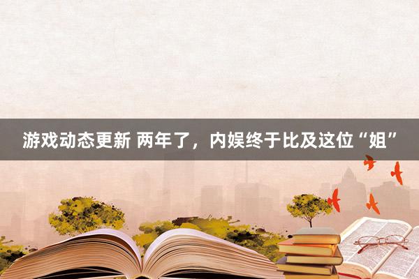 游戏动态更新 两年了，内娱终于比及这位“姐”