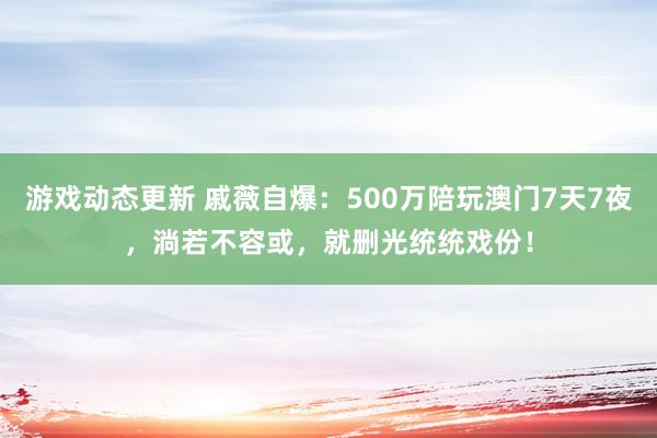 游戏动态更新 戚薇自爆：500万陪玩澳门7天7夜，淌若不容或，就删光统统戏份！