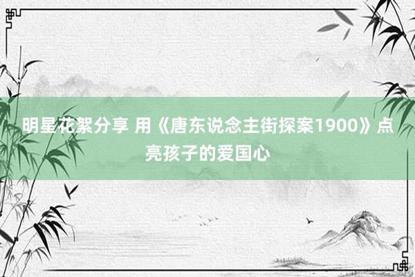 明星花絮分享 用《唐东说念主街探案1900》点亮孩子的爱国心