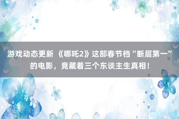 游戏动态更新 《哪吒2》这部春节档“断层第一”的电影，竟藏着三个东谈主生真相！