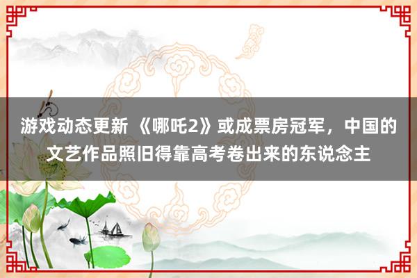 游戏动态更新 《哪吒2》或成票房冠军，中国的文艺作品照旧得靠高考卷出来的东说念主