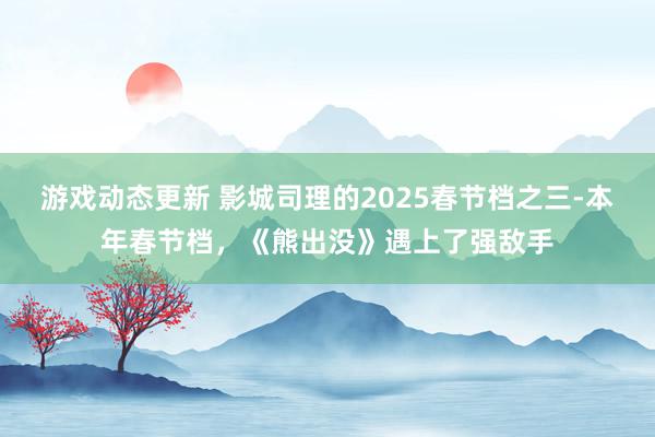 游戏动态更新 影城司理的2025春节档之三-本年春节档，《熊出没》遇上了强敌手