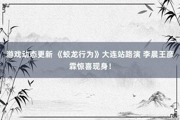 游戏动态更新 《蛟龙行为》大连站路演 李晨王彦霖惊喜现身！