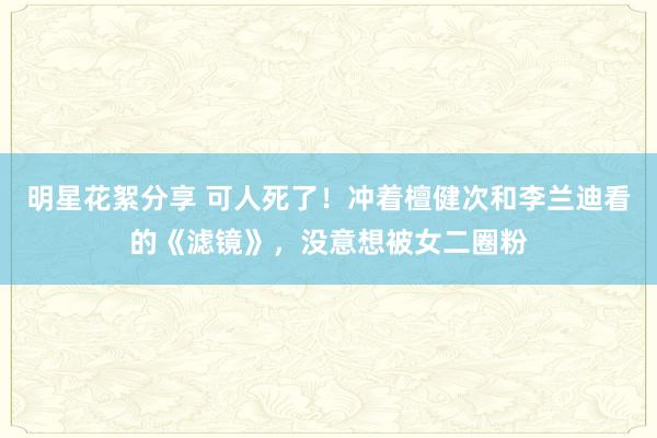 明星花絮分享 可人死了！冲着檀健次和李兰迪看的《滤镜》，没意想被女二圈粉