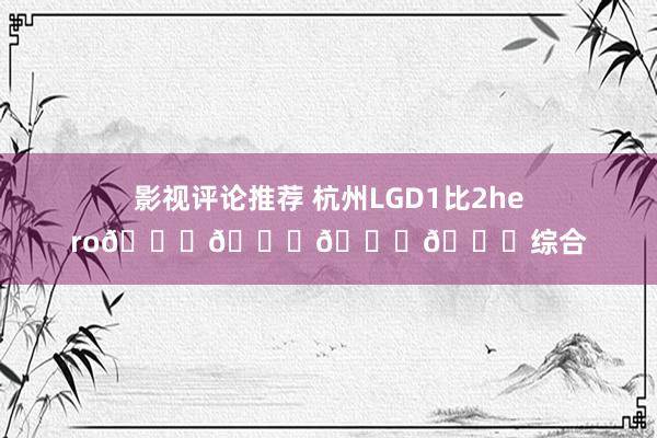 影视评论推荐 杭州LGD1比2hero🆘🆘🆘🆘综合