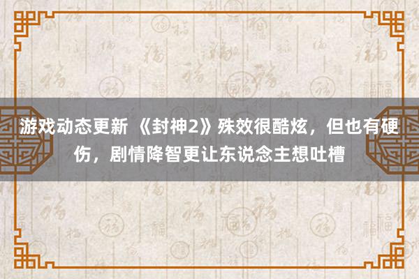 游戏动态更新 《封神2》殊效很酷炫，但也有硬伤，剧情降智更让东说念主想吐槽