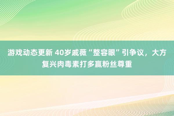 游戏动态更新 40岁戚薇“整容眼”引争议，大方复兴肉毒素打多赢粉丝尊重