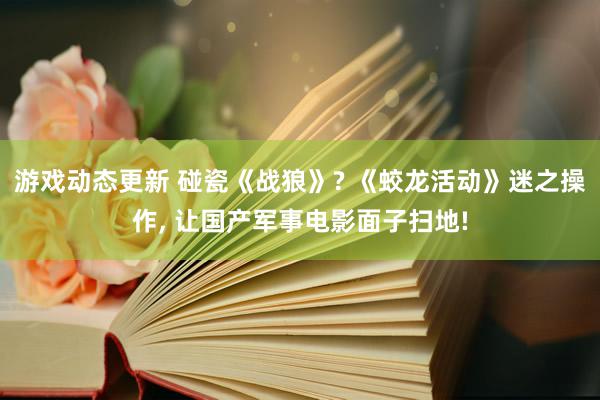 游戏动态更新 碰瓷《战狼》? 《蛟龙活动》迷之操作, 让国产军事电影面子扫地!