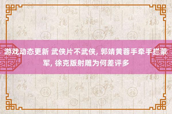 游戏动态更新 武侠片不武侠, 郭靖黄蓉手牵手拦蒙军, 徐克版射雕为何差评多