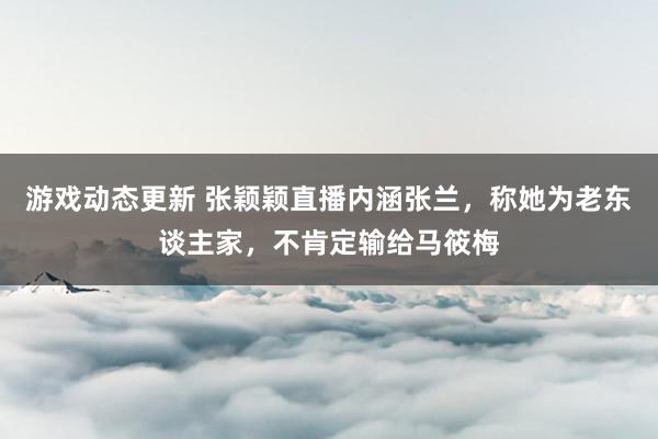 游戏动态更新 张颖颖直播内涵张兰，称她为老东谈主家，不肯定输给马筱梅