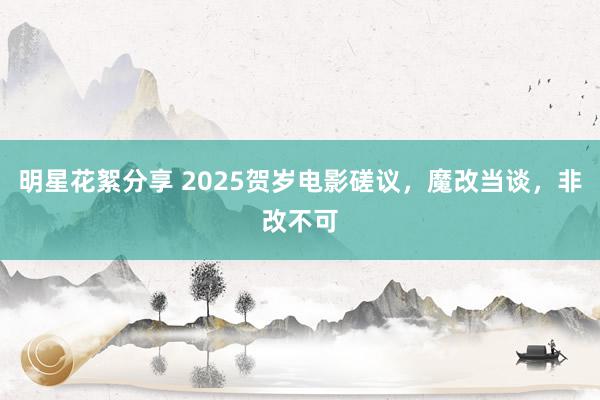 明星花絮分享 2025贺岁电影磋议，魔改当谈，非改不可