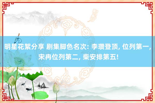 明星花絮分享 剧集脚色名次: 李瓒登顶, 位列第一, 宋冉位列第二, 柴安排第五!