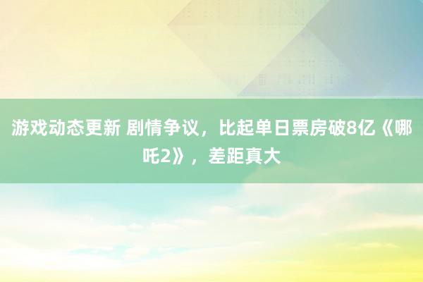 游戏动态更新 剧情争议，比起单日票房破8亿《哪吒2》，差距真大