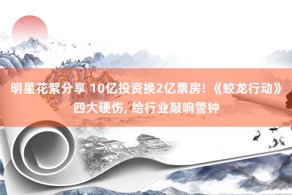 明星花絮分享 10亿投资换2亿票房! 《蛟龙行动》四大硬伤, 给行业敲响警钟