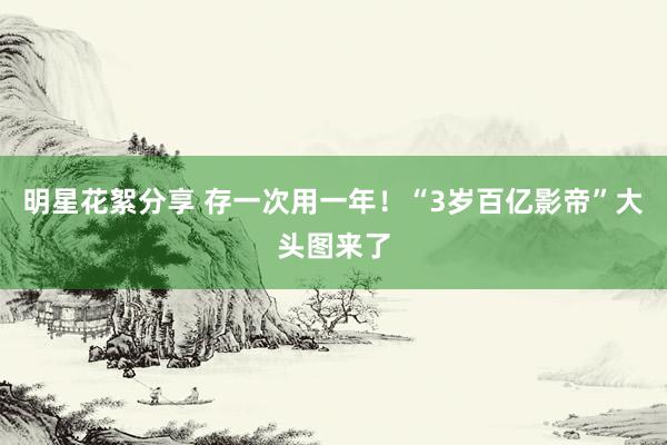 明星花絮分享 存一次用一年！“3岁百亿影帝”大头图来了