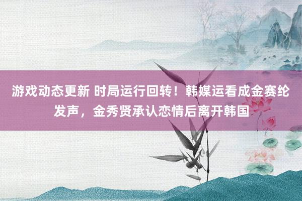 游戏动态更新 时局运行回转！韩媒运看成金赛纶发声，金秀贤承认恋情后离开韩国