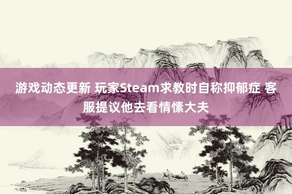 游戏动态更新 玩家Steam求教时自称抑郁症 客服提议他去看情愫大夫