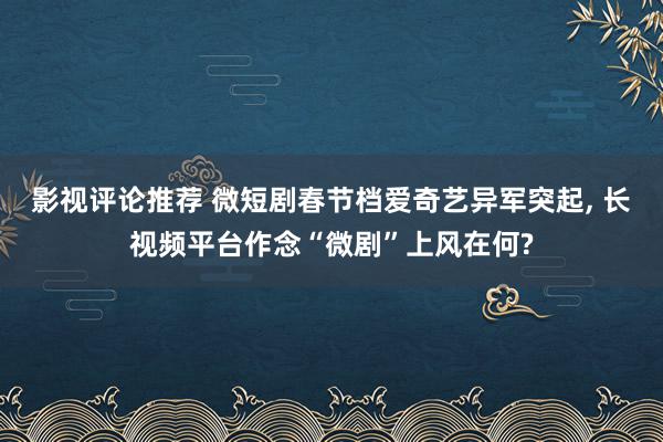 影视评论推荐 微短剧春节档爱奇艺异军突起, 长视频平台作念“微剧”上风在何?