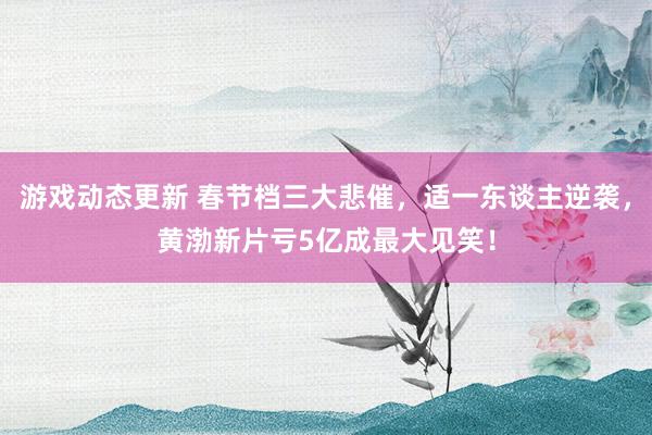 游戏动态更新 春节档三大悲催，适一东谈主逆袭，黄渤新片亏5亿成最大见笑！